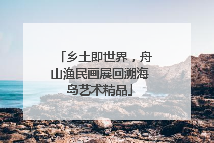 乡土即世界，舟山渔民画展回溯海岛艺术精品