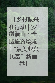 乡村振兴在行动｜安徽潜山：全域旅游绘就“景美业兴民富”新画卷