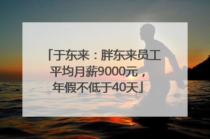 于东来：胖东来员工平均月薪9000元，年假不低于40天