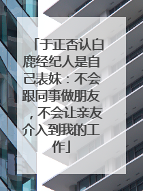 于正否认白鹿经纪人是自己表妹：不会跟同事做朋友，不会让亲友介入到我的工作