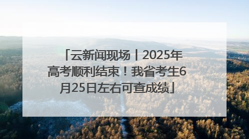 云新闻现场丨2025年高考顺利结束！我省考生6月25日左右可查成绩