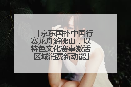 京东国补中国行赛龙舟游佛山，以特色文化赛事激活区域消费新动能