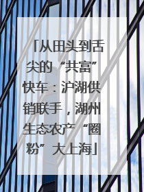 从田头到舌尖的“共富”快车：沪湖供销联手，湖州生态农产“圈粉”大上海