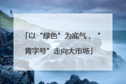 以“绿色”为底气，“青字号”走向大市场