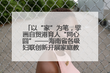 以“家”为笔，擘画自贸港育人“同心圆”——海南省各级妇联创新开展家庭教育宣传周活动
