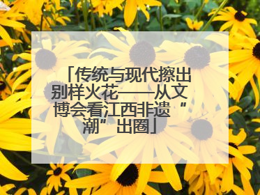 传统与现代擦出别样火花——从文博会看江西非遗“潮”出圈