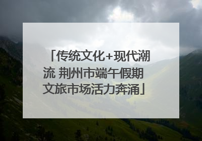 传统文化+现代潮流 荆州市端午假期文旅市场活力奔涌