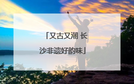 又古又潮 长沙非遗好韵味
