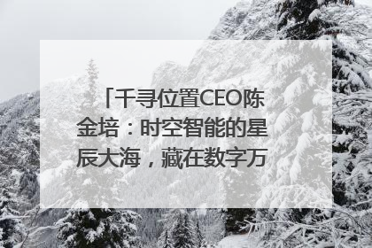 千寻位置CEO陈金培：时空智能的星辰大海，藏在数字万象与人间烟火中