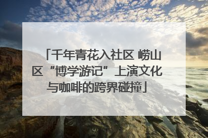 千年青花入社区 崂山区“博学游记”上演文化与咖啡的跨界碰撞