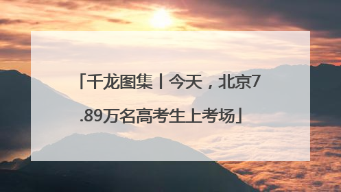 千龙图集丨今天，北京7.89万名高考生上考场