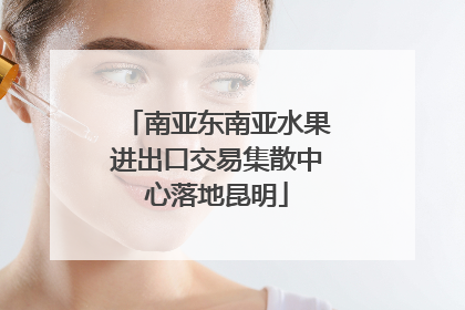 南亚东南亚水果进出口交易集散中心落地昆明