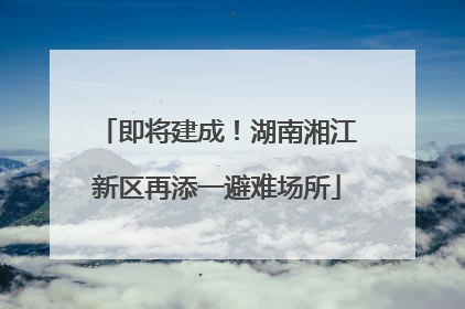 即将建成！湖南湘江新区再添一避难场所