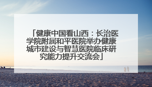 健康中国看山西：长治医学院附属和平医院举办健康城市建设与智慧医院临床研究能力提升交流会