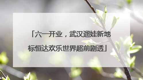 六一开业，武汉遛娃新地标恒达欢乐世界超前剧透