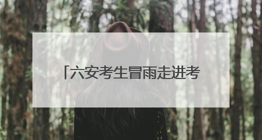六安考生冒雨走进考点，现场秩序井然