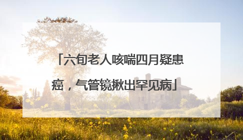 六旬老人咳喘四月疑患癌，气管镜揪出罕见病