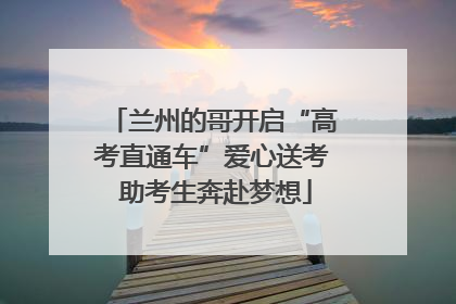 兰州的哥开启“高考直通车”爱心送考 助考生奔赴梦想