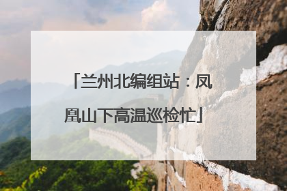 兰州北编组站：凤凰山下高温巡检忙