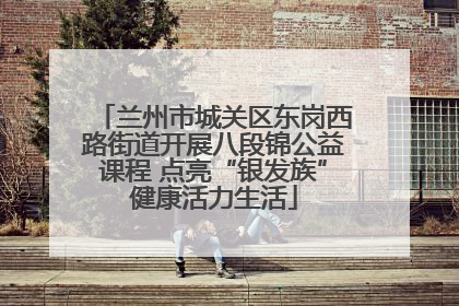 兰州市城关区东岗西路街道开展八段锦公益课程 点亮“银发族”健康活力生活