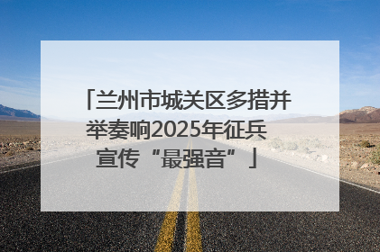 兰州市城关区多措并举奏响2025年征兵宣传“最强音”