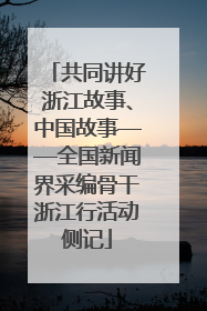 共同讲好浙江故事、中国故事——全国新闻界采编骨干浙江行活动侧记
