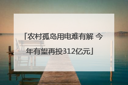 农村孤岛用电难有解 今年有望再投312亿元