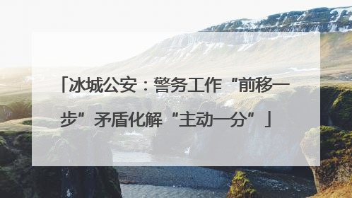 冰城公安：警务工作“前移一步”矛盾化解“主动一分”