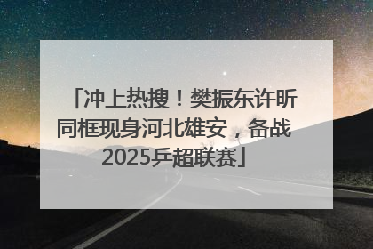 冲上热搜！樊振东许昕同框现身河北雄安，备战2025乒超联赛