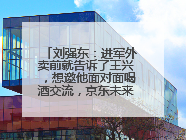 刘强东：进军外卖前就告诉了王兴，想邀他面对面喝酒交流，京东未来会打造一种与美团不同的商业模式