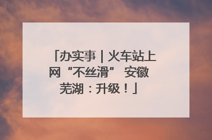 办实事｜火车站上网“不丝滑” 安徽芜湖：升级！