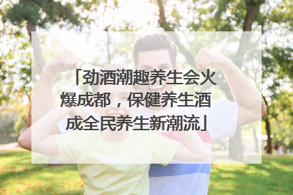 劲酒潮趣养生会火爆成都，保健养生酒成全民养生新潮流