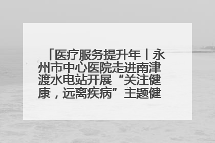 医疗服务提升年丨永州市中心医院走进南津渡水电站开展“关注健康，远离疾病”主题健康促进活动