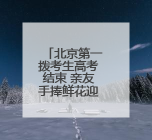 北京第一拨考生高考结束 亲友手捧鲜花迎接考生