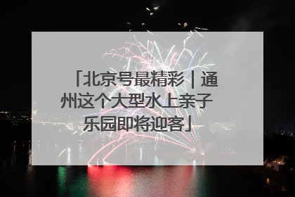 北京号最精彩｜通州这个大型水上亲子乐园即将迎客