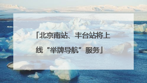 北京南站、丰台站将上线“举牌导航”服务