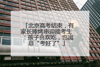北京高考结束，有家长捧烤串迎接考生：孩子喜欢吃，也寓意“考好了”