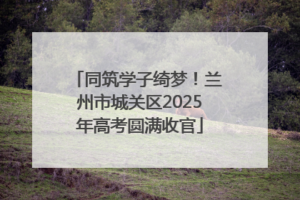 同筑学子绮梦！兰州市城关区2025年高考圆满收官