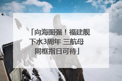 向海图强！福建舰下水3周年 三航母同框指日可待