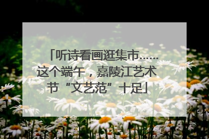 听诗看画逛集市……这个端午，嘉陵江艺术节“文艺范”十足