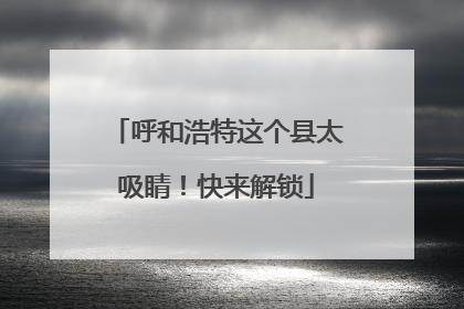 呼和浩特这个县太吸睛！快来解锁