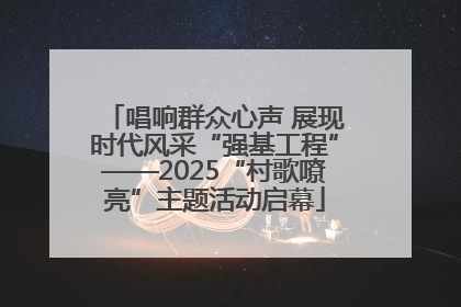 唱响群众心声 展现时代风采“强基工程”——2025“村歌嘹亮”主题活动启幕