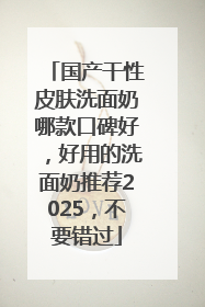 国产干性皮肤洗面奶哪款口碑好，好用的洗面奶推荐2025，不要错过