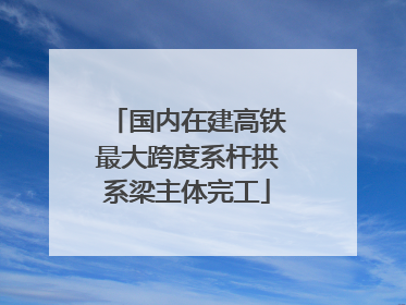 国内在建高铁最大跨度系杆拱系梁主体完工