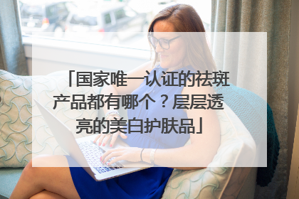国家唯一认证的祛斑产品都有哪个？层层透亮的美白护肤品