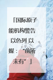 国际原子能机构警告以色列 以媒：“前所未有”