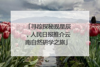 寻踪探秘观星辰，人民日报推介云南自然研学之旅