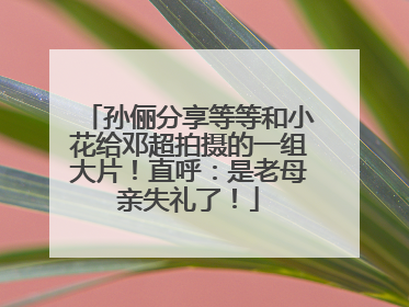 孙俪分享等等和小花给邓超拍摄的一组大片！直呼：是老母亲失礼了！