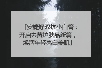 安婕妤双抗小白管：开启去黄护肤品新篇，焕活年轻亮白美肌