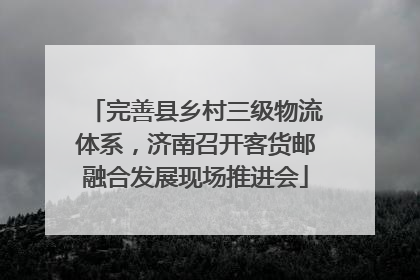 完善县乡村三级物流体系，济南召开客货邮融合发展现场推进会
